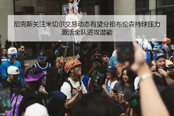 尼克斯关注米切尔交易动态有望分担布伦森持球压力激活全队进攻潜能