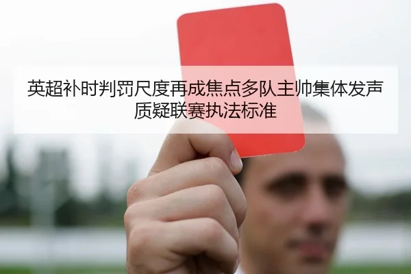 英超补时判罚尺度再成焦点多队主帅集体发声质疑联赛执法标准
