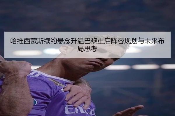 哈维西蒙斯续约悬念升温巴黎重启阵容规划与未来布局思考